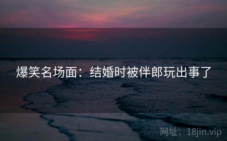 爆笑名场面：结婚时被伴郎玩出事了  第2张
