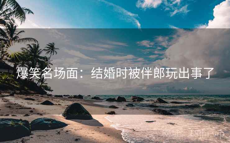 爆笑名场面：结婚时被伴郎玩出事了  第1张