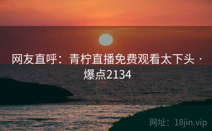 网友直呼：青柠直播免费观看太下头 · 爆点2134