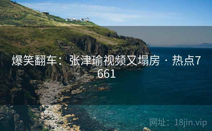爆笑翻车：张津瑜视频又塌房 · 热点7661