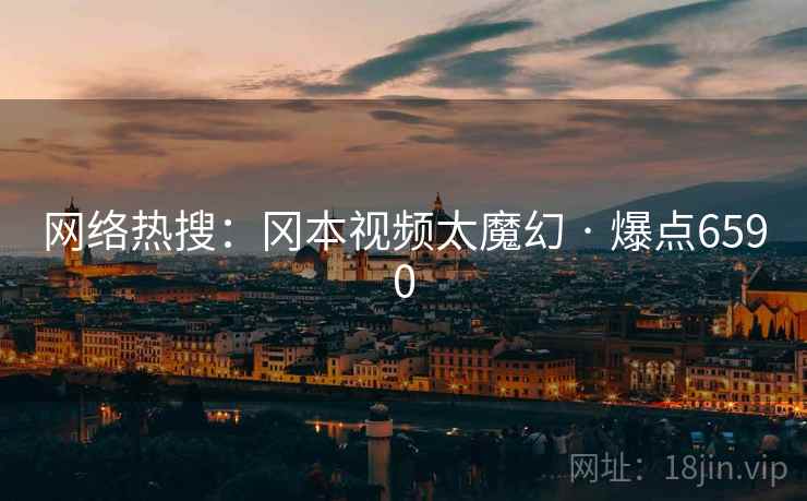 网络热搜：冈本视频太魔幻 · 爆点6590