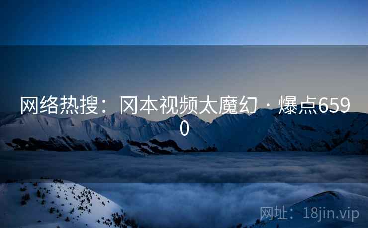 网络热搜：冈本视频太魔幻 · 爆点6590
