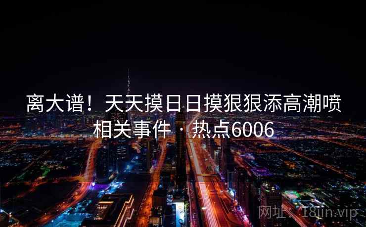 离大谱!天天摸日日摸狠狠添高潮喷相关事件 · 热点6006