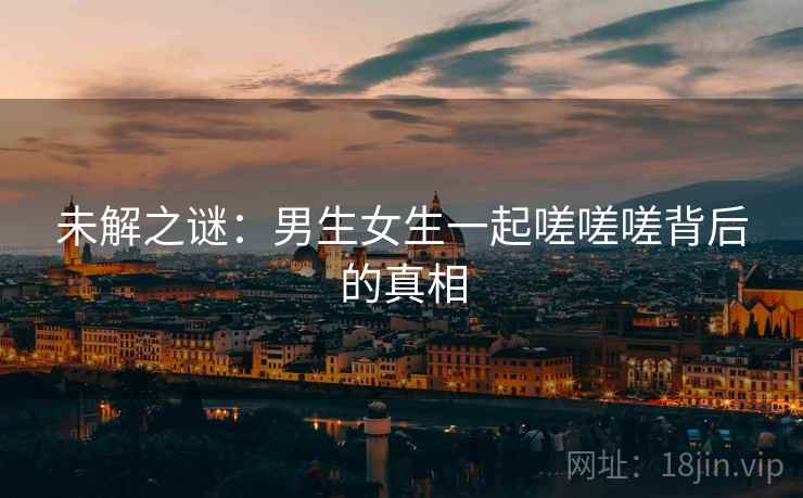 未解之谜:男生女生一起嗟嗟嗟背后的真相