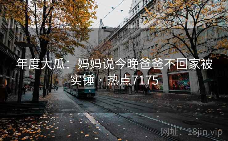 年度大瓜：妈妈说今晚爸爸不回家被实锤 · 热点7175