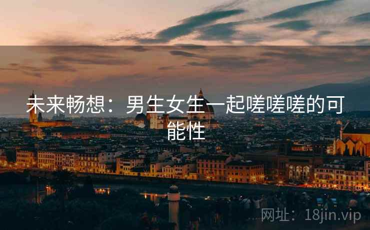 未来畅想：男生女生一起嗟嗟嗟的可能性  第1张