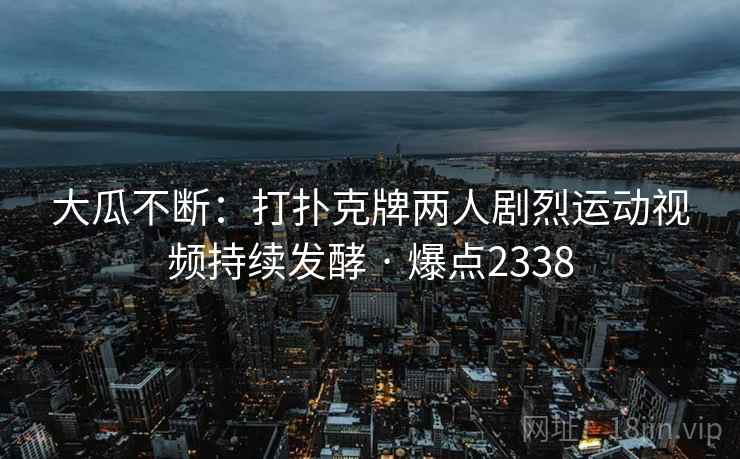 大瓜不断：打扑克牌两人剧烈运动视频持续发酵 · 爆点2338  第2张