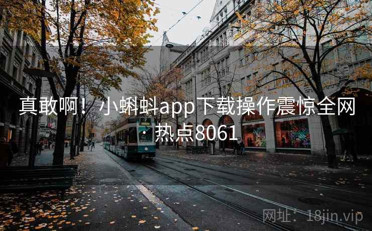 真敢啊!小蝌蚪app下载操作震惊全网 · 热点8061