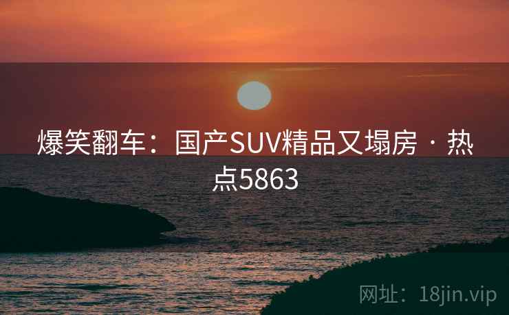 爆笑翻车:国产SUV精品又塌房 · 热点5863