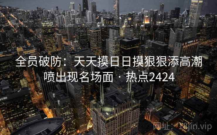 全员破防:天天摸日日摸狠狠添高潮喷出现名场面 · 热点2424